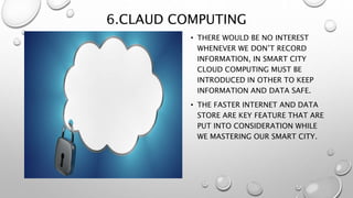6.CLAUD COMPUTING
• THERE WOULD BE NO INTEREST
WHENEVER WE DON’T RECORD
INFORMATION, IN SMART CITY
CLOUD COMPUTING MUST BE
INTRODUCED IN OTHER TO KEEP
INFORMATION AND DATA SAFE.
• THE FASTER INTERNET AND DATA
STORE ARE KEY FEATURE THAT ARE
PUT INTO CONSIDERATION WHILE
WE MASTERING OUR SMART CITY.
 