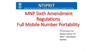 MNP Sixth Amendment
Regulations
Full Mobile Number Portability
Presentation by:
Naveen Jakhar, ITS
ADET – 2014 Batch
NTIPRIT
1
 