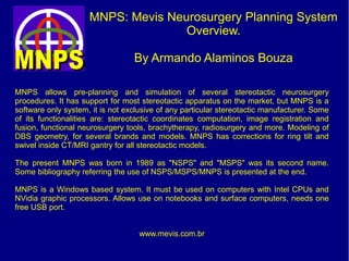 MNPS: Mevis Neurosurgery Planning System.
Overview.
By Armando Alaminos Bouza
MNPS allows pre-planning and simulation of several stereotactic neurosurgery
procedures. It has support for most stereotactic apparatus on the market. MNPS is a
software only system, it is not exclusive of any particular stereotactic manufacturer. Some
of its functionalities are: stereotactic coordinates computation, image registration and
fusion, functional neurosurgery tools, brachytherapy, radiosurgery and more. Modeling of
DBS geometry, for several brands and models. MNPS has corrections for ring tilt and
swivel inside CT/MRI gantry for all stereotactic models.
The present MNPS was born in 1989 as "NSPS" and "MSPS" was its second name.
Some bibliography referring the use of NSPS/MSPS/MNPS is presented at the end.
MNPS is a Windows based system. It must be used on computers with Intel CPUs and
NVidia graphic processors. Allows use on notebooks and surface computers, needs one
free USB port.
www.mevis.com.br
 