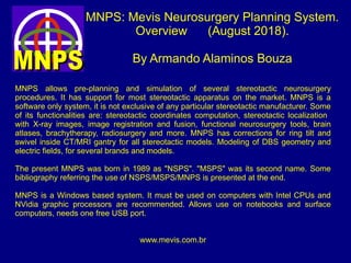 MNPS: Mevis Neurosurgery Planning System.
Overview (August 2018).
By Armando Alaminos Bouza
MNPS allows pre-planning and simulation of several stereotactic neurosurgery
procedures. It has support for most stereotactic apparatus on the market. MNPS is a
software only system, it is not exclusive of any particular stereotactic manufacturer. Some
of its functionalities are: stereotactic coordinates computation, stereotactic localization
with X-ray images, image registration and fusion, functional neurosurgery tools, brain
atlases, brachytherapy, radiosurgery and more. MNPS has corrections for ring tilt and
swivel inside CT/MRI gantry for all stereotactic models. Modeling of DBS geometry and
electric fields, for several brands and models.
The present MNPS was born in 1989 as "NSPS". "MSPS" was its second name. Some
bibliography referring the use of NSPS/MSPS/MNPS is presented at the end.
MNPS is a Windows based system. It must be used on computers with Intel CPUs and
NVidia graphic processors are recommended. Allows use on notebooks and surface
computers, needs one free USB port.
www.mevis.com.br
 