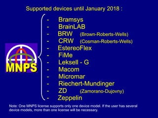 - Bramsys
- BrainLAB
- BRW (Brown-Roberts-Wells)
- CRW (Cosman-Roberts-Wells)
- EstereoFlex
- FiMe
- Leksell - G
- Macom
- Micromar
- Riechert-Mundinger
- ZD (Zamorano-Dujovny)
- Zeppelin
Note: One MNPS license supports only one device model. If the user has several
device models, more than one license will be necessary.
Supported devices until January 2018 :
 