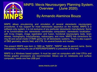 MNPS: Mevis Neurosurgery Planning System.
Overview (June 2020).
By Armando Alaminos Bouza
MNPS allows pre-planning and simulation of several stereotactic neurosurgery
procedures. It has support for most stereotactic apparatus on the market. MNPS is a
software only system, it is not exclusive of any particular stereotactic manufacturer. Some
of its functionalities are: stereotactic coordinates computation, stereotactic localization
with X-ray images, image registration and fusion, functional neurosurgery tools, brain
atlases, tractography, brachytherapy, radiosurgery, and more. MNPS has corrections for
ring tilt and swivel inside CT/MRI gantry for all stereotactic systems. There is also support
of DBS geometry, electric field, and VTA, for several brands and models.
The present MNPS was born in 1989 as "NSPS". "MSPS" was its second name. Some
bibliography referring the use of NSPS/MSPS/MNPS is presented at the end.
MNPS is a Windows based system. It must be used on computers with Intel CPUs and
NVidia graphic processors are recommended. Allows use on notebooks and surface
computers, needs one free USB port.
www.mevis.com.br
 