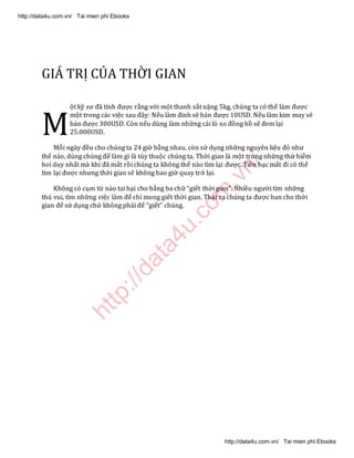 http://data4u.com
.vn/
GIÁ TRỊ CỦA THỜI GIAN
ột kỹ sư đã tính được rằng với một thanh sắt nặng 5kg, chúng ta có thể làm được
một trong các việc sau đây: Nếu làm đinh sẽ bán được 10USD. Nếu làm kim may sẽ
bán được 300USD. Còn nếu dùng làm những cái lò xo đồng hồ sẽ đem lại
25.000USD.
Mỗi ngày đều cho chúng ta 24 giờ bằng nhau, còn sử dụng những nguyên liệu đó như
thế nào, dùng chúng để làm gì là tùy thuộc chúng ta. Thời gian là một trong những thứ hiếm
hoi duy nhất mà khi đã mất rồi chúng ta không thể nào tìm lại được. Tiền bạc mất đi có thể
tìm lại được nhưng thời gian sẽ không bao giờ quay trở lại.
Không có cụm từ nào tai hại cho bằng ba chữ giết thời gian . Nhiều người tìm những
thú vui, tìm những việc làm để chỉ mong giết thời gian. Thật ra chúng ta được ban cho thời
gian để sử dụng chứ không phải để giết chúng.
M
http://data4u.com.vn/ Tai mien phi Ebooks
http://data4u.com.vn/ Tai mien phi Ebooks
 