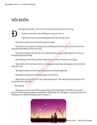 http://data4u.com
.vn/
NỖI BUỒN
ã bao giờ bạn tự đặt ra câu hỏi vì sao bạn buồn chưa, bạn sẽ nói rằng:
- Buồn vì cảm thấy cô đơn không có ai chia sẻ, tâm sự
- Bạn buồn vì việc bạn làm không đạt được như mong muốn
- Bạn buồn vì bố mẹ bạn nói bạn là người vô dụng
- Bạn buồn vì mọi người có những nhận xét không tốt về tính cách của bạn, bàn tán về
những khuyết điểm mà bạn mắc phải
- Bạn buồn vì người thân bỏ bạn ra đi. Nhưng đã bao giờ bạn nghĩ rằng: Bạn cô đơn vì
bạn lạnh lùng ít hòa đồng
- Bạn không đạt được kết quả tốt trong công việc vì bạn chưa thực sự cố gắng
- Người thân chê trách bạn là do bạn vô tâm quá chăng? Bạn chưa giúp họ dù chỉ là một
công việc nhỏ
- Mọi người nhận xét về bạn chỉ để mong bạn trở thành người tốt
- Bạn khổ sở nhưng còn có những người éo le hơn bạn
- Người thân ra đi thì họ sẽ có cuộc sống tốt đẹp hơn - đến một thế giới hạnh phúc hơn -
bạn hạnh phú vì điều đó
Nếu vậy thì:
- Bạn hãy nở một nụ cười để xua đi hết những nỗi buồn phiền và bắt đầu lại mọi việc
bằng cách khắc phục lại Những khuyết điểm. Thông cảm với mọi người xung quanh. Bạn biết
không, mọi sự bắt đầu không bao giờ là muộn cả.
Đ
http://data4u.com.vn/ Tai mien phi Ebooks
http://data4u.com.vn/ Tai mien phi Ebooks
 