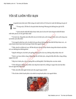 http://data4u.com
.vn/
TÔI SẼ LUÔN YÊU BẠN
rong bài toán tình yêu! Một cộng với một là tất cả! Và hai trừ một thì không còn gì cả!
* Trong cuộc, lỗi lầm là chuyện bình thường! Nhưng yêu không bao giờ là lỗi
lầm!
* Cách nhanh nhất để nhận được tình yêu là cho đi! Cách nhanh nhất để đánh
mất tình yêu là cố níu giữ thật chặt!
* Ta luôn tin rằng tình yêu đầu đời của ta là tình yêu cuối cùng và tình yêu cuối cùng của
ta là tình yêu đầu tiên!
* Con người phải học yêu và phải trải qua đoạn đường đầy đau khổ để đạt được nó... và
cuộc hành trình luôn luôn hướng về linh hồn người khác!
* Tình yêu là vị thần trẻ con. Hễ khi đã yêu thì dù là bậc thánh cũng biến thành một đứa
trẻ con không hơn không kém!
* Quyền thống trị của tình yêu giống như quyền của vua, không chấp nhận chia sẻ!
* Nước cao bao nhiêu cũng chẳng dập tắt nổi tình yêu, sông dù đầy đến đâu cũng chẳng
ngập tràn nổi!
* Hãy tin ở tình yêu, dù nó mang đến sự thống khổ. Chớ khép kín con tim mình.
* Trên thế gian chẳng có vị thần nào đẹp hơn mặt trời, chẳng có ngọn lửa nào kỳ diệu
hơn là ngọn lửa tình yêu!
* Tình yêu đến đột ngột là tình yêu lâu nguôi ngoai nhất!
* Yêu là tìm chính hạnh phúc của mình trong hạnh phúc của người khác.
T
http://data4u.com.vn/ Tai mien phi Ebooks
http://data4u.com.vn/ Tai mien phi Ebooks
 