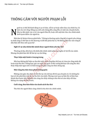 http://data4u.com
.vn/
THÔNG CẢM VỚ) NGƯỜI PHẠM LỖI
gười ta có thể đã hành động vì sự vô tâm, nỗi lo sợ hoặc niềm đau của chính họ. Có
một câu nói rằng: Đằng sau mỗi anh chàng đểu cáng đều có một câu chuyện buồn.
Hãy tự đặt mình vào vị trí của người lầm lỗi, hoặc viết một bức thư cho chính mình
dưới quan điểm của người ta.
Nhà tâm lý Robert Karen phát biểu: Chúng ta thường quên rằng kể cả người yêu chúng
ta nhất cũng có thể làm ta tổn thương và đôi khi phản bội ta. Nó không phải lúc nào cũng là
dấu hiệu kết thúc mối quan hệ .
Nghĩ về sự nhẹ nhõm khi mình được người thân yêu tha thứ
Thường sẽ đau đớn hơn rất nhiều khi chính mình phải suy ngẫm về tội lỗi của mình.
Nhưng cần phải làm thế để tìm lại sự cân bằng.
Thực hiện một hành vi tượng trưng
Nếu bạn không thể hiện sự tha thứ một cách công khai thì bạn sẽ chưa tin rằng mình đã
hoàn toàn tha thứ. Chẳng hạn, giơ cao một cục gạch và thả xuống khi bạn sẵn sàng tha thứ.
Hoặc thắp một ngọn nến và hình dung nỗi giận cũng tan theo dòng sáp.
Nhớ rằng tha thứ chưa phải là lãng quên
Những cảm giác đau đớn sẽ vẫn tồn tại cho dù bạn đã bỏ qua chuyện cũ. Có những lúc
bạn sẽ cần phải làm mới lại sự tha thứ của mình. Nhưng vượt qua sự hận thù sẽ làm bạn
thảnh thơi bước tiếp. Nghiên cứu cũng cho thấy những ai tha thứ sẽ cảm thấy nỗi đau
không còn nặng nề như trước.
Cuối cùng, đưa bản thân vào danh sách tha thứ
Tha thứ cho người khác cũng chính là tha thứ cho chính mình.
N
http://data4u.com.vn/ Tai mien phi Ebooks
http://data4u.com.vn/ Tai mien phi Ebooks
 