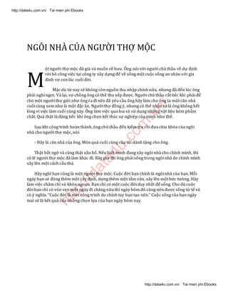 http://data4u.com
.vn/
NGÔI NHÀ CỦA NGƯỜI THỢ MỘC
ột người thợ mộc đã già và muốn về hưu. Ông nói với người chủ thầu về dự định
rời bỏ công việc tại công ty xây dựng để về sống một cuộc sống an nhàn với gia
đình vợ con lúc cuối đời.
Mặc dù từ nay sẽ không còn nguồn thu nhập chính nữa, nhưng đã đến lúc ông
phải nghỉ ngơi. Vả lại, vợ chồng ông có thể thu xếp được. Người chủ thầu rất tiếc khi phải để
cho một người thợ giỏi như ông ra đi nên đã yêu cầu ông hãy làm cho ông ta một căn nhà
cuối cùng xem như là một đặc ân. Người thợ đồng ý, nhưng có thể nhận ra là ông không hết
lòng vì việc làm cuối cùng này. Ông làm việc qua loa và sử dụng những vật liệu kém phẩm
chất. Quả thật là đáng tiếc khi ông chọn kết thúc sự nghiệp của mình như thế.
Sau khi công trình hoàn thành, ông chủ thầu đến kiểm tra rồi đưa chìa khóa của ngôi
nhà cho người thợ mộc, nói:
- Đây là căn nhà của ông. Món quà cuối cùng của tôi dành tặng cho ông.
Thật bất ngờ và cũng thật xấu hổ. Nếu biết mình đang xây ngôi nhà cho chính mình, thì
có lẽ người thợ mộc đã làm khác đi. Bây giờ thì ông phải sống trong ngôi nhà do chính mình
xây lên một cách cẩu thả.
(ãy nghĩ bạn cũng là một người thợ mộc. Cuộc đời bạn chính là ngôi nhà của bạn. Mỗi
ngày bạn sẽ đóng thêm một cây đinh, dựng thêm một tấm ván, xây lên một bức tường. Hãy
làm việc chăm chỉ và khôn ngoan. Bạn chỉ có một cuộc đời duy nhất để sống. Cho dù cuộc
đời bạn chỉ có vỏn vẹn một ngày đi chăng nữa thì ngày hôm đó cũng nên được sống tử tế và
có ý nghĩa. Cuộc đời là một công trình do chính tay bạn tạo nên. Cuộc sống của bạn ngày
mai sẽ là kết quả của những chọn lựa của bạn ngày hôm nay.
M
http://data4u.com.vn/ Tai mien phi Ebooks
http://data4u.com.vn/ Tai mien phi Ebooks
 