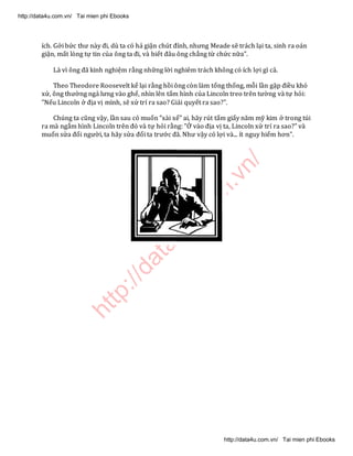 http://data4u.com
.vn/
ích. Gởi bức thư này đi, dù ta có hả giận chút đỉnh, nhưng Meade sẽ trách lại ta, sinh ra oán
giận, mất lòng tự tin của ông ta đi, và biết đâu ông chẳng từ chức nữa".
Là vì ông đã kinh nghiệm rằng những lời nghiêm trách không có ích lợi gì cả.
Theo Theodore Roosevelt kể lại rằng hồi ông còn làm tổng thống, mỗi lần gặp điều khó
xử, ông thường ngả lưng vào ghế, nhìn lên tấm hình của Lincoln treo trên tường và tự hỏi:
"Nếu Lincoln ở địa vị mình, sẽ xử trí ra sao? Giải quyết ra sao?".
Chúng ta cũng vậy, lần sau có muốn "xài xể" ai, hãy rút tấm giấy năm mỹ kim ở trong túi
ra mà ngắm hình Lincoln trên đó và tự hỏi rằng: "Ở vào địa vị ta, Lincoln xử trí ra sao?" và
muốn sửa đổi người, ta hãy sửa đổi ta trước đã. Như vậy có lợi và... ít nguy hiểm hơn".
http://data4u.com.vn/ Tai mien phi Ebooks
http://data4u.com.vn/ Tai mien phi Ebooks
 