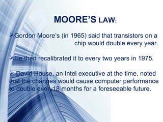 Page 3
Gordon Moore’s (in 1965) said that transistors on a
chip would double every year.
He then recalibrated it to every two years in 1975.
David House, an Intel executive at the time, noted
that the changes would cause computer performance
to double every18 months for a foreseeable future.
MOORE’S LAW: