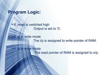 Page 9
If reset is switched high
Output is set to ‘0’.
If is in write mode
The i/p is assigned to write pointer of RAM.
If is in write mode
The read pointer of RAM is assigned to o/p.
Program Logic: