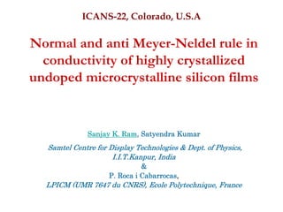 ICANS-22, Colorado, U.S.A

Normal and anti Meyer-Neldel rule in
  conductivity of highly crystallized
undoped microcrystalline silicon films


              Sanjay K. Ram, Satyendra Kumar
   Samtel Centre for Display Technologies & Dept. of Physics,
                      I.I.T.Kanpur, India
                               &
                     P. Roca i Cabarrocas,
  LPICM (UMR 7647 du CNRS), Ecole Polytechnique, France
 