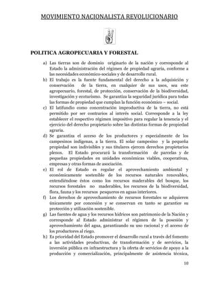 MOVIMIENTO NACIONALISTA REVOLUCIONARIO
10
POLITICA AGROPECUARIA Y FORESTAL
a) Las tierras son de dominio originario de la nación y corresponde al
Estado la administración del régimen de propiedad agraria, conforme a
las necesidades económico-sociales y de desarrollo rural.
b) El trabajo es la fuente fundamental del derecho a la adquisición y
conservación de la tierra, en cualquier de sus usos, sea este
agropecuario, forestal, de protección, conservación de la biodiversidad,
investigación y ecoturismo. Se garantiza la seguridad jurídica para todas
las formas de propiedad que cumplan la función económico – social.
c) El latifundio como concentración improductiva de la tierra, no está
permitido por ser contrarios al interés social. Corresponde a la ley
establecer el respectivo régimen impositivo para regular la tenencia y el
ejercicio del derecho propietario sobre las distintas formas de propiedad
agraria.
d) Se garantiza el acceso de los productores y especialmente de los
campesinos indígenas, a la tierra. El solar campesino y la pequeña
propiedad son indivisibles y sus titulares ejercen derechos propietarios
plenos. El Estado procurará la transformación de parcelas y de
pequeñas propiedades en unidades económicas viables, cooperativas,
empresas y otras formas de asociación.
e) El rol de Estado es regular el aprovechamiento ambiental y
económicamente sostenible de los recursos naturales renovables,
entendiéndose éstos como los recursos maderables del bosque, los
recursos forestales no maderables, los recursos de la biodiversidad,
flora, fauna y los recursos pesqueros en aguas interiores.
f) Los derechos de aprovechamiento de recursos forestales se adquieren
únicamente por concesión y se conservan en tanto se garantice su
protección y utilización sostenible.
g) Las fuentes de agua y los recursos hídricos son patrimonio de la Nación y
corresponde al Estado administrar el régimen de la posesión y
aprovechamiento del agua, garantizando su uso racional y el acceso de
los productores al riego.
h) Es prioridad del Estado promover el desarrollo rural a través del fomento
a las actividades productivas, de transformación y de servicios, la
inversión pública en infraestructura y la oferta de servicios de apoyo a la
producción y comercialización, principalmente de asistencia técnica,
 