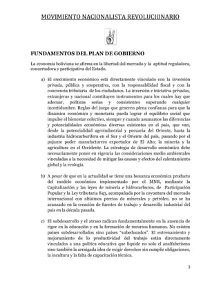 MOVIMIENTO NACIONALISTA REVOLUCIONARIO
3
FUNDAMENTOS DEL PLAN DE GOBIERNO
La economía boliviana se afirma en la libertad del mercado y la aptitud reguladora,
concertadora y participativa del Estado.
a) El crecimiento económico está directamente vinculado con la inversión
privada, pública y cooperativa, con la responsabilidad fiscal y con la
conciencia tributaria de los ciudadanos. La inversión e iniciativa privadas,
extranjeras y nacional constituyen instrumentos para los cuales hay que
adecuar, políticas serias y consistentes superando cualquier
incertidumbre. Reglas del juego que generen plena confianza para que la
dinámica económica y monetaria pueda lograr el equilibrio social que
impulse el bienestar colectivo, siempre y cuando asumamos las diferencias
y potencialidades económicas diversas existentes en el país, que van,
desde la potencialidad agroindustrial y pecuaria del Oriente, hasta la
industria hidrocarburífera en el Sur y el Oriente del país, pasando por el
pujante poder manufacturero exportador de El Alto; la minería y la
agricultura en el Occidente. La estrategia de desarrollo económico debe
necesariamente poner en vigencia las consideraciones medio ambientales
vinculadas a la necesidad de mitigar las causas y efectos del calentamiento
global y la ecología.
b) A pesar de que en la actualidad se tiene una bonanza económica producto
del modelo económico implementado por el MNR, mediante la
Capitalización y las leyes de minería e hidrocarburos, de Participación
Popular y la Ley tributaria 843, acompañada por la coyuntura del mercado
internacional con altísimos precios de minerales y petróleo, no se ha
avanzado en la creación de fuentes de trabajo y desarrollo industrial del
país en la década pasada.
c) El subdesarrollo y el atraso radican fundamentalmente en la ausencia de
rigor en la educación y en la formación de recursos humanos. No existen
países subdesarrollados sino países “subeducados”. El entrenamiento y
mejoramiento de lo productividad del trabajo están directamente
vinculados a una política educativa que liquide no solo el analfabetismo
sino también la arraigada idea de exigir derechos sin cumplir obligaciones,
la incultura y la falta de capacitación técnica.
 