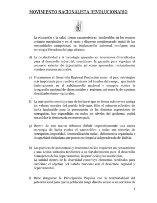 MOVIMIENTO NACIONALISTA REVOLUCIONARIO
4
La educación y la salud tienen características intolerables en los centros
urbanos marginales y en el vasto y disperso conglomerado social de las
comunidades campesinas; su implantación universal configura una
estrategia liberadora de largo alcance.
d) La productividad y la tecnología apoyadas en inversiones diversificadas
para el desarrollo industrial, constituyen la garantía para vigorizar el
comercio exterior de exportación así como aprovechar racionalmente
nuestros recursos naturales.
e) Proponemos el Desarrollo Regional Productivo como el paso estratégico
más importante para resolver el atraso del hombre del campo, que incide
decisivamente en el subdesarrollo nacional y conspira contra la
integración nacional de clases sociales y regiones, así como la de nuestras
identidades étnico- culturales.
.
f) La corrupción constituye una de las lacras que en forma más severa castiga
los valores morales del pueblo boliviano. Sólo el esfuerzo colectivo de
lucha implacable para la persecución de las distintas expresiones de
corrupción, hoy expandidas en todos los niveles del gobierno, podrá
consolidar la democracia en nuestro país.
g) Dentro de este marco debemos definir imperativamente una nueva
estrategia de lucha contra el narcotráfico y todas sus secuelas de
corrupción, impunidad, desmoralización social , delincuencia organizada e
inseguridad ciudadana que ponen en riesgo la independencia de Bolivia
h) Las políticas de autonomías y descentralización requieren un pensamiento
y una acción unitarios tendientes a su fortalecimiento para el desarrollo
homogéneo de los departamentos, las provincias y los municipios.
La unidad dentro de la diversidad constituye elementos cardinales para
combinar el objetivo del Estado Nacional con el desarrollo regional y
departamental.
i) Debe integrarse la Participación Popular con la territorialidad del
gobierno local para que la población tenga directo acceso a los servicios de
 