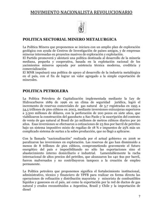 MOVIMIENTO NACIONALISTA REVOLUCIONARIO
7
POLITICA SECTORIAL MINERO METALURGICA
La Política Minera que proponemos se iniciara con un amplio plan de exploración
geológica con ayuda de Centros de Investigación de países amigos, y de empresas
mineras interesadas en proyectos masivos de exploración y explotación.
El Partido promoverá y alentará una política destinada al desarrollo de la minería
mediana, pequeña y cooperativa, basada en la explotación racional de los
yacimientos mineros apoyada por asistencia técnica moderna, crediticia y
comercialización
El MNR impulsará una política de apoyo al desarrollo de la industria metalúrgica
en el país, con el fin de lograr un valor agregado a la simple exportación de
minerales.
POLITICA PETROLERA
La Política Petrolera de Capitalización implementada mediante la Ley de
Hidrocarburos 1689 de 1996 en un clima de seguridad jurídica, logró el
incremento de reservas comerciales de gas natural de 5,7 registradas en 1995 a
54,5 trillones de pies cúbicos en 2003, mediante inversiones extranjeras superiores
a 3.500 millones de dólares, con la perforación de 200 pozos en siete años, que
viabilizaron la construcción del gasoducto a Sao Paolo y la suscripción del contrato
de venta de gas natural al Brasil de 30 millones de metros cúbicos diarios por 20
años. Esas inversiones se efectuaron a cotizaciones de 23 $us por barril de petróleo
bajo un sistema impositivo mixto de regalías de 18 % e impuestos de 25% más un
complicado sistema de surtax a la sobre producción, que no llegó a aplicarse.
Con la llamada “nacionalización” realizada por el actual gobierno en 2006 se
paralizaron las inversiones en exploración. Las reservas de gas han disminuido a
menos de 8 trillones de pies cúbicos, comprometiendo gravemente el futuro
energético del país e imposibilitando no sólo las exportaciones sino el
abastecimiento interno domiciliario e industrial. Lamentablemente la racha
internacional de altos precios del petróleo, que alcanzaron los 140 $us por barril,
fueron malversados y no contribuyeron tampoco a la creación de empleo
permanente.
La Política petrolera que proponemos significa el fortalecimiento institucional,
administrativo, técnico y financiero de YPFB para realizar en forma directa las
operaciones de refinación y distribución mayorista y minorista de combustibles
líquidos y gaseosos en el país, así como la exportación por la red de ductos de gas
natural y crudos reconstituidos a Argentina, Brasil y Chile y la importación de
diesel
 