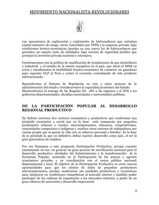 MOVIMIENTO NACIONALISTA REVOLUCIONARIO
8
Las operaciones de exploración y explotación de hidrocarburos que entrañan
capital intensivo de riesgo, serán concedidas por YPFB a la empresa privada, bajo
condiciones técnico-económicas insertas en una nueva ley de hidrocarburos que
garantice un reparto justo de utilidades, bajo normas de seguridad jurídica que
protejan la inversión privada nacional y extranjera.
Continuaremos con la política de masificación de instalaciones de gas domiciliario
e industrial y el cambio de la matriz energética en el país, que inició el MNR en
2002 y estudiaremos la factibilidad técnico-económica de construir un gasoducto
para exportar GLP al Perú y cortar el creciente contrabando de éste producto
subvencionado.
Repondremos el Sistema de Regulación en este y otros sectores de la
administración del estado y fortaleceremos la capacidad promotora del Estado.
Mantendremos la entrega de las Regalías del 18% a las regiones y el IDH a los
gobiernos departamentales, alcaldías municipales y universidades públicas.
DE LA PARTICIPACIÓN POPULAR AL DESARROLLO
REGIONAL PRODUCTIVO
En Bolivia conviven tres sectores económicos y productivos que conforman una
pirámide económica y social que en la base está compuesta por pequeños
productores urbanos y rurales, microempresarios, artesanos, cooperativistas,
comunidades campesinas e indígenas y muchos otros sectores de trabajadores por
cuenta propia que se ganan la vida con su esfuerzo personal y familiar. Es la base
de la pirámide la que en definitiva define nuestro desarrollo como país, al ser la
gran generadora de empleos.
Por eso llamamos a esta propuesta Participación Productiva, porque consiste
exactamente en eso: en generar un gran proceso de movilización nacional para el
desarrollo productivo, alrededor del fortalecimiento y la transformación de la
Economía Popular, sostenido en la Participación de los actores y agentes
económicos privados y en coordinación con el sector público nacional,
departamental y local. El objetivo de la Participación Productiva es crear nuevas
oportunidades para que los cientos de miles de pequeños productores
microempresarios, puedan modernizar sus unidades productivas y económicas
para integrarse en condiciones competitivas al mercado interno y también poder
participar de las cadenas de exportación a los mercados externos, a partir de un
gran esfuerzo de asociación y desarrollo empresarial.
 