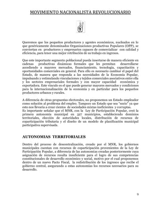 MOVIMIENTO NACIONALISTA REVOLUCIONARIO
9
Queremos que los pequeños productores y agentes económicos, nucleados en lo
que genéricamente denominados Organizaciones productivas Populares (OPP), se
conviertan en productores y empresarios capaces de comercializar con calidad y
eficiencia, para tener una mejor retribución de su trabajo en ingresos.
Que este importante segmento poblacional pueda insertarse de manera eficiente en
cadenas productivas dinámicas formales que les permitan desarrollarse
accediendo a mayores mercados, financiamiento, tecnología, capacitación y
oportunidades comerciales en general. Para ello es necesario cambiar el papel del
Estado, de manera que responda a las necesidades de la Economía Popular,
impulsando y estimulando vinculaciones y tejidos comerciales asociativos entre ella
y los sectores empresariales formales y con mayor capacidad económica y
exportadora. Este vínculo es el que puede generar mayores mercados y condiciones
para la internacionalización de la economía y en particular para los pequeños
productores urbanos y rurales.
A diferencia de otras propuestas electorales, no proponemos un Estado empleador
como solución al problema del empleo. Tampoco un Estado que sea “socio” ya que
esto nos llevaría a crear cientos de sociedades mixtas ineficientes y corruptas.
Es importante señalar que el MNR, con la Ley de Participación Popular, creó la
primera autonomía municipal en 327 municipios, estableciendo dominios
territoriales, elección de autoridades locales, distribución de recursos de
coparticipación tributaria y el diseño de un modelo de planificación municipal
participativa supervisada.
AUTONOMIAS TERRITORIALES
Dentro del proceso de descentralización, creado por el MNR, los gobiernos
municipales cuentan con recursos de coparticipación provenientes de la Ley de
Participación Popular, a diferencia de las autonomías creadas posteriormente cuya
asignación de recursos resulta insuficiente para el logro de sus competencias
constitucionales de desarrollo económico y social, motivo por el cual proponemos
dentro de un nuevo Pacto Fiscal, la redistribución de los ingresos que recibe el
gobierno central, asegurando a estas autonomías los recursos necesarios para su
desarrollo.
 