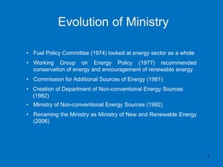 Evolution of Ministry
1
• Fuel Policy Committee (1974) looked at energy sector as a whole
• Working Group on Energy Policy (1977) recommended
conservation of energy and encouragement of renewable energy
• Commission for Additional Sources of Energy (1981)
• Creation of Department of Non-conventional Energy Sources
(1982)
• Ministry of Non-conventional Energy Sources (1992)
• Renaming the Ministry as Ministry of New and Renewable Energy
(2006)
 