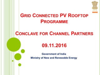 GRID CONNECTED PV ROOFTOP
PROGRAMME
CONCLAVE FOR CHANNEL PARTNERS
09.11.2016
Government of India
Ministry of New and Renewable Energy
MNRE
 