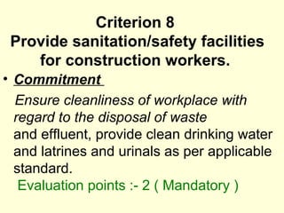 Criterion 8  Provide sanitation/safety facilities for construction workers.  Commitment  Ensure cleanliness of workplace with regard to the disposal of waste  and effluent, provide clean drinking water and latrines and urinals as per applicable  standard.    Evaluation points :- 2 ( Mandatory ) 