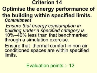 Criterion 14  Optimise the energy performance of the building within specified limits.  Commitment  Ensure that energy consumption in building under a specified category is  10%–40% less than that benchmarked through a simulation exercise.  Ensure that  thermal comfort in non air conditioned spaces are within specified limits.    Evaluation points :- 12  