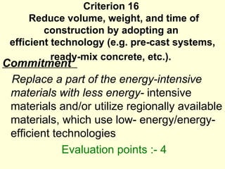 Criterion 16   Reduce volume, weight, and time of construction by adopting an  efficient technology (e.g. pre-cast systems, ready-mix concrete, etc.).   Commitment  Replace a part of the energy-intensive materials with less energy-  intensive materials and/or utilize regionally available materials, which use low- energy/energy-efficient technologies   Evaluation points :- 4  