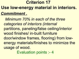 Criterion 17  Use low-energy material in interiors.  Commitment . Minimum 70% in each of the three categories of interiors (internal  partitions, paneling/false ceiling/interior wood finishes/ in-built furniture door/window frames, flooring) from low-energy materials/finishes to minimize the  usage of wood.    Evaluation points :- 4 