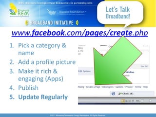 www.facebook.com/pages/create.php
1. Pick a category &
   name
2. Add a profile picture
3. Make it rich &
   engaging (Apps)
4. Publish
5. Update Regularly

              ©2011 Minnesota Renewable Energy Marketplace. All Rights Reserved.
 