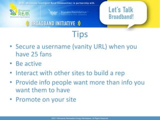Tips
• Secure a username (vanity URL) when you
  have 25 fans
• Be active
• Interact with other sites to build a rep
• Provide info people want more than info you
  want them to have
• Promote on your site

             ©2011 Minnesota Renewable Energy Marketplace. All Rights Reserved.
 