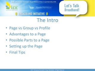 The Intro
•   Page vs Group vs Profile
•   Advantages to a Page
•   Possible Parts to a Page
•   Setting up the Page
•   Final Tips


                ©2011 Minnesota Renewable Energy Marketplace. All Rights Reserved.
 