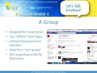 A Group
• Designed for conversation
• Less “official” than Pages
• Limited interaction from
  outsiders
• Good for a “user group”
• Not so good generally for
  businesses



                  ©2011 Minnesota Renewable Energy Marketplace. All Rights Reserved.
 