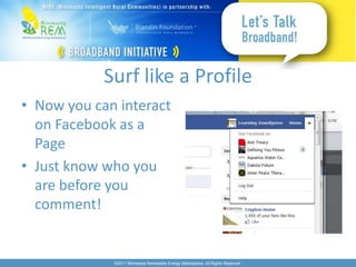 Surf like a Profile
• Now you can interact
  on Facebook as a
  Page
• Just know who you
  are before you
  comment!


             ©2011 Minnesota Renewable Energy Marketplace. All Rights Reserved.
 
