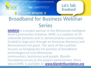 Broadband for Business Webinar
            Series
MNREM is a project partner in the Minnesota Intelligent
Rural Communities initiative. MIRC is a coalition of 19
statewide partners and 11 demonstration communities
funded in large part through an American Recovery and
Reinvestment Act grant. The work of the coalition
focuses on bringing the full promise of broadband
technologies to rural Minnesota
communities, businesses and people. Blandin
Foundation serves as the project administrator. More
about MIRC is available at: www.blandinfoundation.org
               ©2011 Minnesota Renewable Energy Marketplace. All Rights Reserved.
 