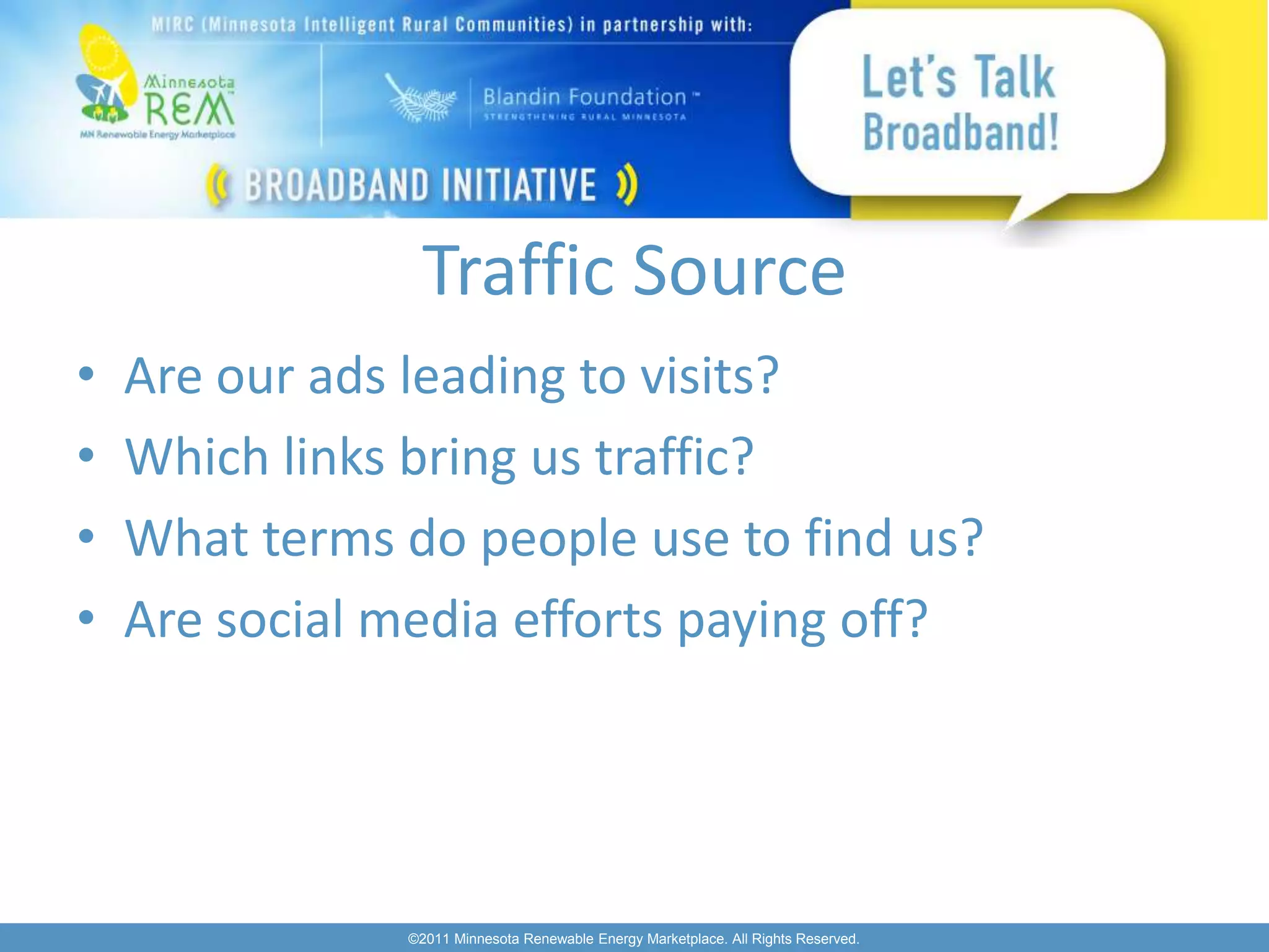 Traffic Source
•   Are our ads leading to visits?
•   Which links bring us traffic?
•   What terms do people use to find us?
•   Are social media efforts paying off?




               ©2011 Minnesota Renewable Energy Marketplace. All Rights Reserved.
 