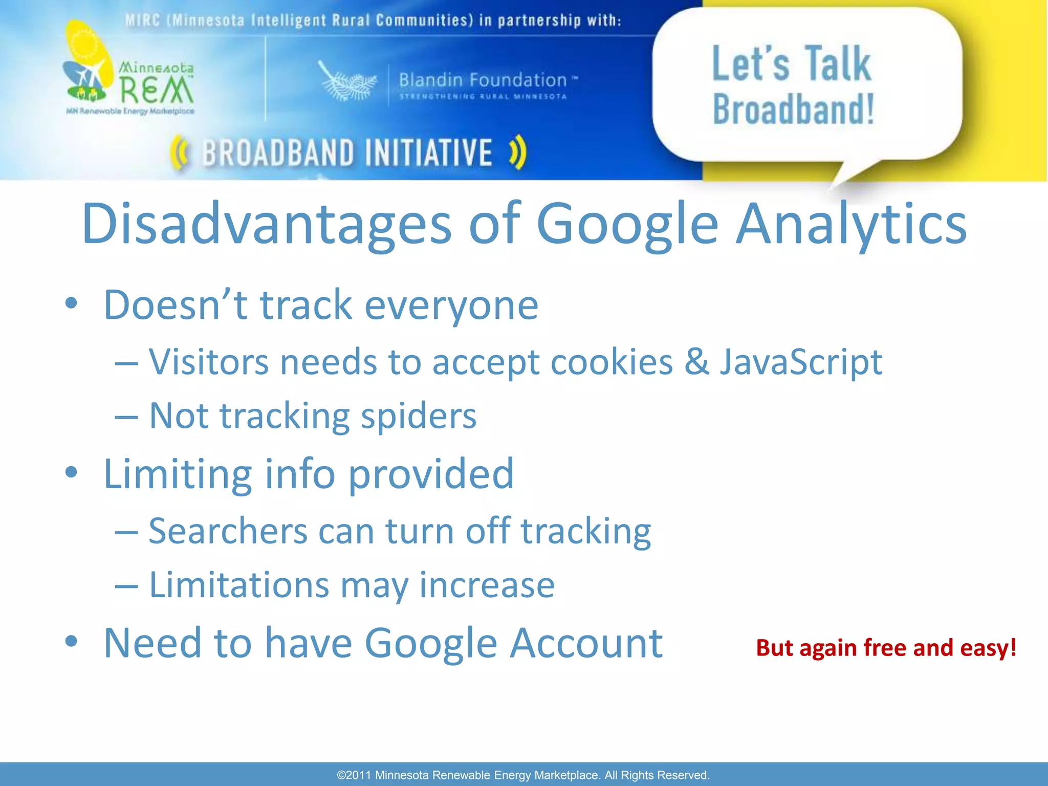 Disadvantages of Google Analytics
• Doesn’t track everyone
  – Visitors needs to accept cookies & JavaScript
  – Not tracking spiders
• Limiting info provided
  – Searchers can turn off tracking
  – Limitations may increase
• Need to have Google Account                                                       But again free and easy!



               ©2011 Minnesota Renewable Energy Marketplace. All Rights Reserved.
 