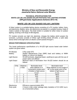 Ministry of New and Renewable Energy
Jawaharlal Nehru National solar Mission
TECHNICAL SPECIFICATIONS FOR
WHITE LED (W-LED) BASED SOLAR PHOTOVOLTAIC LIGHTING SYSTEMS
(Off-grid Solar Applications Scheme 2013-14)
WHITE LED (W-LED) BASED SOLAR LANTERN
A Solar Lantern is a portable lighting device consisting of a PV module, battery, lamp,
and electronics. Battery, lamp, and electronics are placed in a suitable housing, made of
metal or plastic or fiber glass. The Solar lantern is suitable for either indoor or outdoor
lighting, covering a full range of 360 degrees.
PV module converts sun light into electricity, charges the battery which powers the
luminaire. Luminaire consists of White Light Emitting Diode (W-LED), a solid state
device which emits light when an electric current passes through it.
BROAD PERFORMANCE SPECIFICATIONS
The broad performance specifications of a W-LED light source based solar lantern
system are given below:
PV Module 5 Wp under STC
Battery Sealed Maintenance Free (SMF) lead acid battery or NiMH
battery or Lithium Ion Battery
Light Source W-LED luminaire, dispersed beam, soothing to eyes with the use of
proper optics and diffuser
Light Output Minimum level of illumination from W-LED lantern should be as
follows:
S No. Distance
in feet
Illumination level
when detector is in
horizontal to center point
of bottom of light source
in Lux
Illumination level
When detector is at an angle of
90° to the center point of the
bottom of light source
in Lux
1 1 50.0 160.0
2 2 10.0 50.0
3 3 4.5 25.0
4 4 3.0 15.0
5 5 2.0 10.0
Electronics Efficiency approximately 85%
Duty cycle 4 hours a day under average daily insolation of 5.5 kWh/ sq.m.
on a horizontal surface.
 