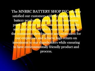 The MNRRC BATTERY SHOP INC. aims to satisfied our customers with the highest quality battery product on time and at a competitive price. We strive to earn our customers loyalty and satisfaction, we also focuses on providing the continuous development and motivation for our employees and achieve high return on investment to our shareholders while ensuring to have environmentally friendly product and process. MISSION
