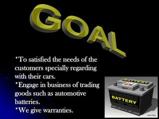 GOAL*To satisfied the needs of the customers specially regarding with their cars.*Engage in business of trading goods such as automotive batteries.*We give warranties.