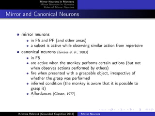 Mirror Neurons in Monkeys
Mirror Neurons in Humans
Roles of Mirror Neurons
Mirror and Canonical Neurons
mirror neurons
in F5 and PF (and other areas)
a subset is active while observing similar action from repertoire
canonical neurons (Grezes et al., 2003)
in F5
are active when the monkey performs certain actions (but not
when observes actions performed by others)
ﬁre when presented with a graspable object, irrespective of
whether the grasp was performed
inferred condition (the monkey is aware that it is possible to
grasp it)
Aﬀordances (Gibson, 1977)
Kristína Rebrová [Grounded Cognition 2012] Mirror Neurons
 
