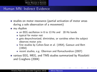 Mirror Neurons in Monkeys
Mirror Neurons in Humans
Roles of Mirror Neurons
Human MN: Indirect Evidence
studies on motor resonance (partial activation of motor areas
during a sole observation of a movement)
mu rhythm
an EEG oscillation in 8 to 13 Hz and 20 Hz bands
typical for motor rest
gets desynchronized, diminishes, or vanishes when the subject
observes motor acts
ﬁrst studies by Cohen-Seat et al. (1954), Gastaut and Bert
(1954)
recent studies, e.g. Oberman and Ramachandran (2007)
various EEG, MEG, and TMS studies summarized by Rizzolatti
and Craighero (2004)
Kristína Rebrová [Grounded Cognition 2012] Mirror Neurons
 