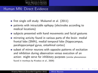 Mirror Neurons in Monkeys
Mirror Neurons in Humans
Roles of Mirror Neurons
Human MN: Direct Evidence
ﬁrst single cell study: Mukamel et al. (2011)
patients with intractable epilepsy (electrodes according to
medical locations)
subjects presented with hand movements and facial gestures
mirroring activity found in various parts of the brain: medial
frontal lobe (SMA), medial temporal lobe (hippocampus,
parahippocampal gyrus, entorhinal cortex)
subset of mirror neurons with opposite patterns of excitation
and inhibition during observation versus execution of an
action: might serve for inhibitory purposes (similar phenomenon
found in monkeys by Kraskov et al., 2009)
Kristína Rebrová [Grounded Cognition 2012] Mirror Neurons
 