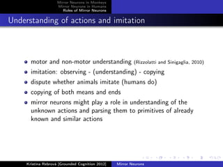 Mirror Neurons in Monkeys
Mirror Neurons in Humans
Roles of Mirror Neurons
Understanding of actions and imitation
motor and non-motor understanding (Rizzolatti and Sinigaglia, 2010)
imitation: observing - (understanding) - copying
dispute whether animals imitate (humans do)
copying of both means and ends
mirror neurons might play a role in understanding of the
unknown actions and parsing them to primitives of already
known and similar actions
Kristína Rebrová [Grounded Cognition 2012] Mirror Neurons
 