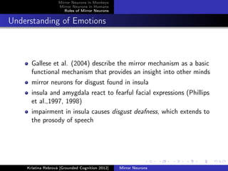 Mirror Neurons in Monkeys
Mirror Neurons in Humans
Roles of Mirror Neurons
Understanding of Emotions
Gallese et al. (2004) describe the mirror mechanism as a basic
functional mechanism that provides an insight into other minds
mirror neurons for disgust found in insula
insula and amygdala react to fearful facial expressions (Phillips
et al.,1997, 1998)
impairment in insula causes disgust deafness, which extends to
the prosody of speech
Kristína Rebrová [Grounded Cognition 2012] Mirror Neurons
 