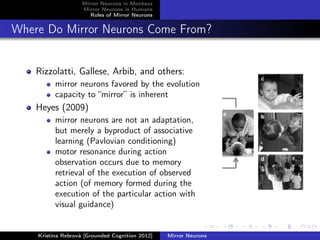 Mirror Neurons in Monkeys
Mirror Neurons in Humans
Roles of Mirror Neurons
Where Do Mirror Neurons Come From?
Rizzolatti, Gallese, Arbib, and others:
mirror neurons favored by the evolution
capacity to “mirror” is inherent
Heyes (2009)
mirror neurons are not an adaptation,
but merely a byproduct of associative
learning (Pavlovian conditioning)
motor resonance during action
observation occurs due to memory
retrieval of the execution of observed
action (of memory formed during the
execution of the particular action with
visual guidance)
Kristína Rebrová [Grounded Cognition 2012] Mirror Neurons
 