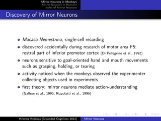 Mirror Neurons in Monkeys
Mirror Neurons in Humans
Roles of Mirror Neurons
Discovery of Mirror Neurons
Macaca Nemestrina, single-cell recording
discovered accidentally during research of motor area F5:
rostral part of inferior premotor cortex (Di Pellegrino et al., 1992)
neurons sensitive to goal-oriented hand and mouth movements
such as grasping, holding, or tearing
activity noticed when the monkeys observed the experimenter
collecting objects used in experiments
ﬁrst theory: mirror neurons mediate action-understanding
(Gallese et al., 1996; Rizzolatti et al., 1996)
Kristína Rebrová [Grounded Cognition 2012] Mirror Neurons
 