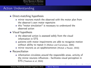 Mirror Neurons in Monkeys
Mirror Neurons in Humans
Roles of Mirror Neurons
Action Understanding
Direct-matching hypothesis
mirror neurons match the observed with the motor plan from
the observer’s own motor repertoire
this "motor simulation" is necessary to understand the
observed action
Visual hypothesis
the observed action is assessed solely from the visual
information in STS
patients with motor impairments are able to recognize motion
without ability to repeat it (Mahon and Carramaza, 2005)
mirror neurons as an epiphenomenon (Hickok a Hauser, 2010)
Reconciliation
information circulates around the responsible areas, activity of
the mirror neurons inﬂuences - facilitates visual perception in
STS (Tessitore et al, 2010)
Kristína Rebrová [Grounded Cognition 2012] Mirror Neurons
 