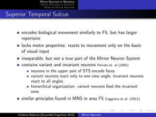Mirror Neurons in Monkeys
Mirror Neurons in Humans
Roles of Mirror Neurons
Superior Temporal Sulcus
encodes biological movement similarly to F5, but has larger
repertoire
lacks motor properties: reacts to movement only on the basis
of visual input
inseparable, but not a true part of the Mirror Neuron System
contains variant and invariant neurons Perrett et. al (1991)
neurons in the upper part of STS encode faces
variant neurons react only to one view angle, invariant neurons
react to all angles
hierarchical organization: variant neurons feed the invariant
ones
similar principles found in MNS in area F5 Caggiano et al. (2011)
Kristína Rebrová [Grounded Cognition 2012] Mirror Neurons
 