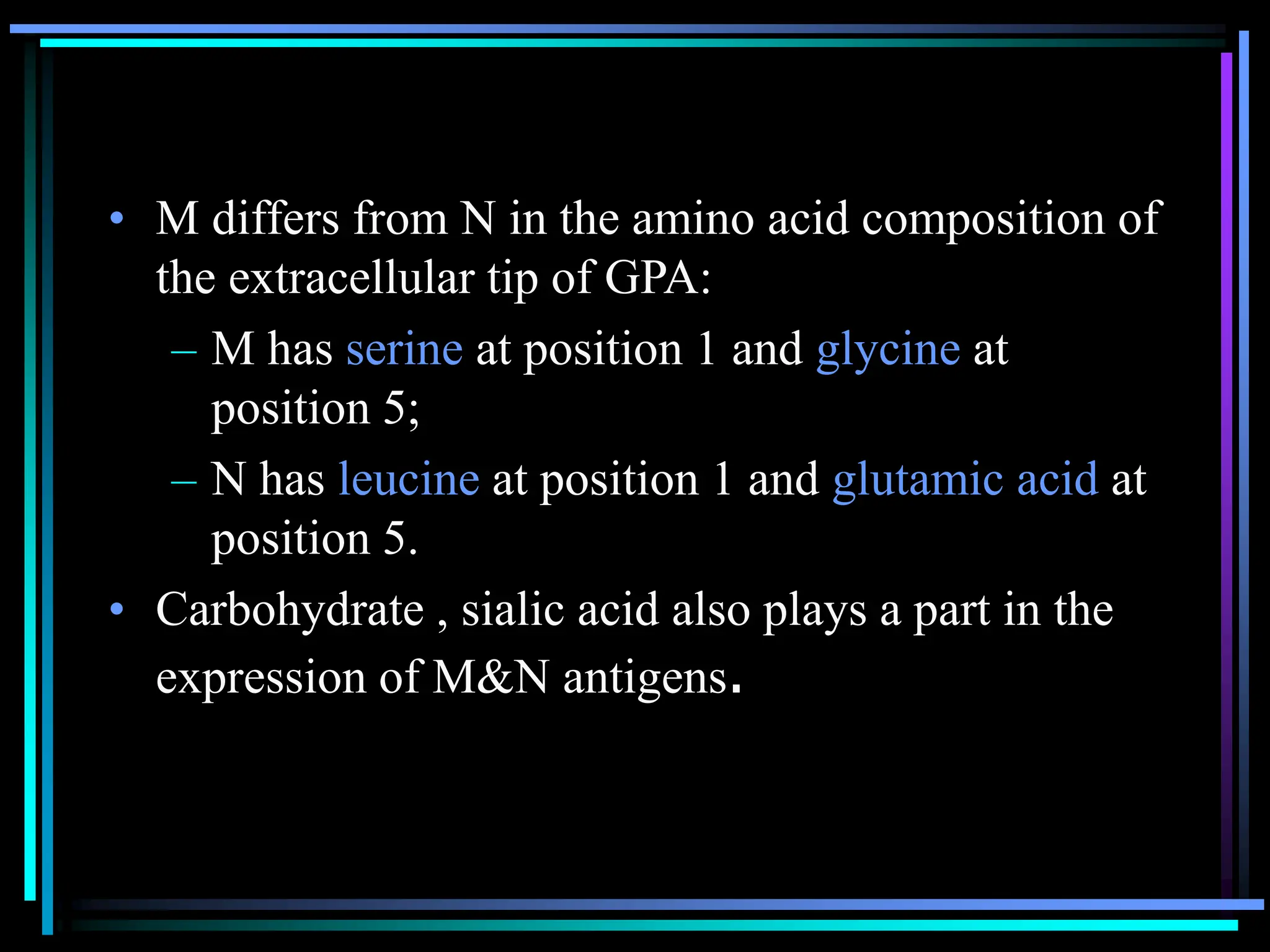 • M differs from N in the amino acid composition of
the extracellular tip of GPA:
– M has serine at position 1 and glycine at
position 5;
– N has leucine at position 1 and glutamic acid at
position 5.
• Carbohydrate , sialic acid also plays a part in the
expression of M&N antigens.
 