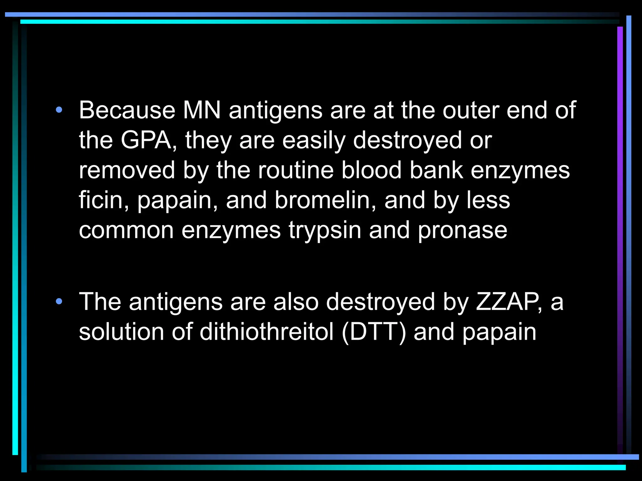 • Because MN antigens are at the outer end of
the GPA, they are easily destroyed or
removed by the routine blood bank enzymes
ficin, papain, and bromelin, and by less
common enzymes trypsin and pronase
• The antigens are also destroyed by ZZAP, a
solution of dithiothreitol (DTT) and papain
 