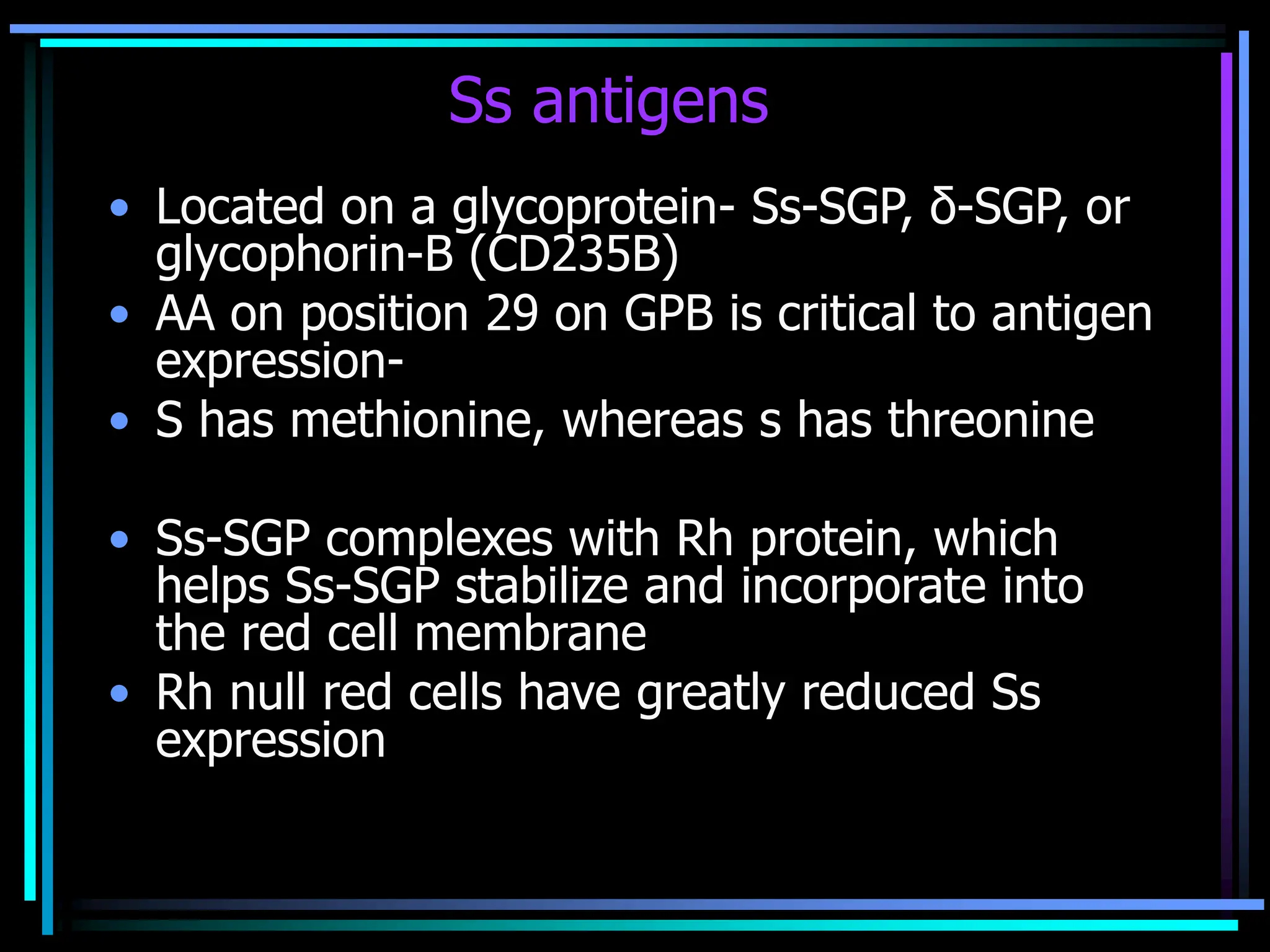 Ss antigens
• Located on a glycoprotein- Ss-SGP, δ-SGP, or
glycophorin-B (CD235B)
• AA on position 29 on GPB is critical to antigen
expression-
• S has methionine, whereas s has threonine
• Ss-SGP complexes with Rh protein, which
helps Ss-SGP stabilize and incorporate into
the red cell membrane
• Rh null red cells have greatly reduced Ss
expression
 